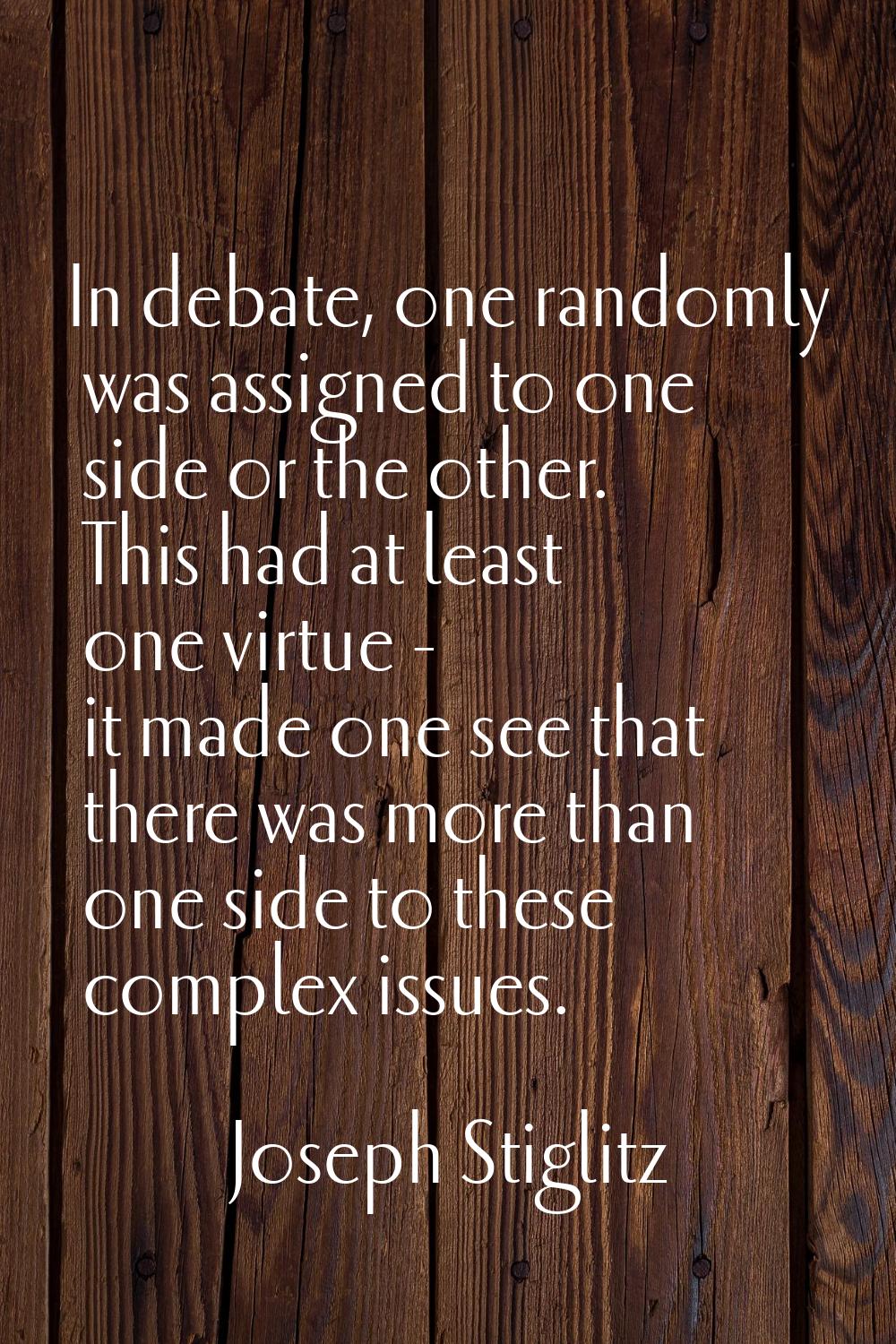 In debate, one randomly was assigned to one side or the other. This had at least one virtue - it ma