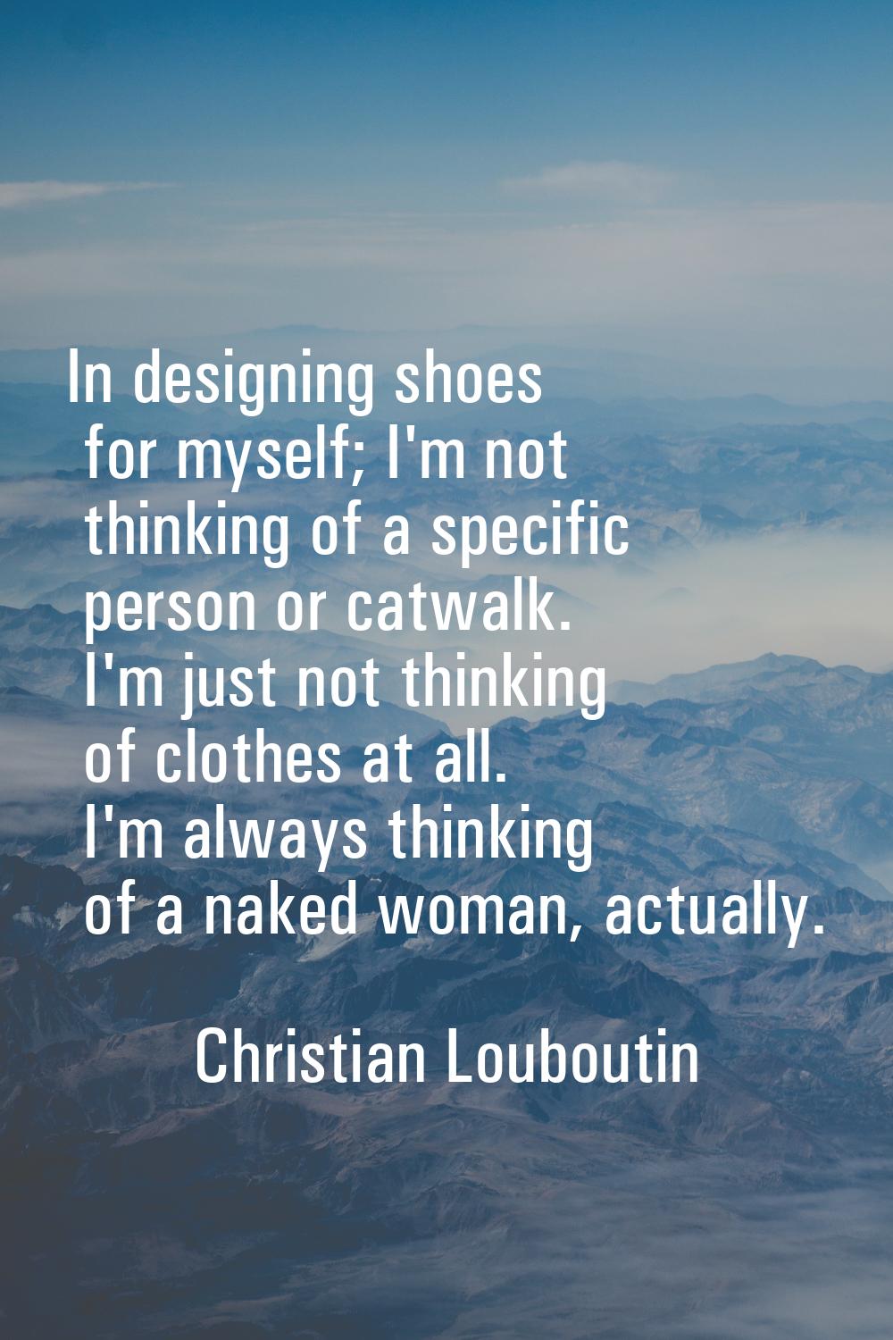 In designing shoes for myself; I'm not thinking of a specific person or catwalk. I'm just not think