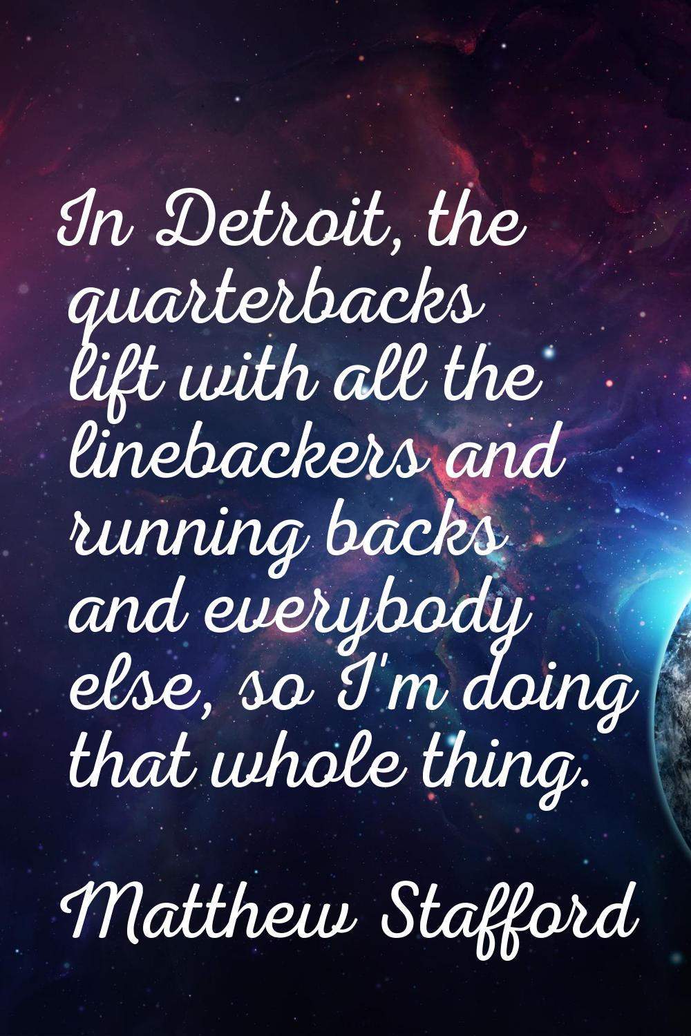 In Detroit, the quarterbacks lift with all the linebackers and running backs and everybody else, so
