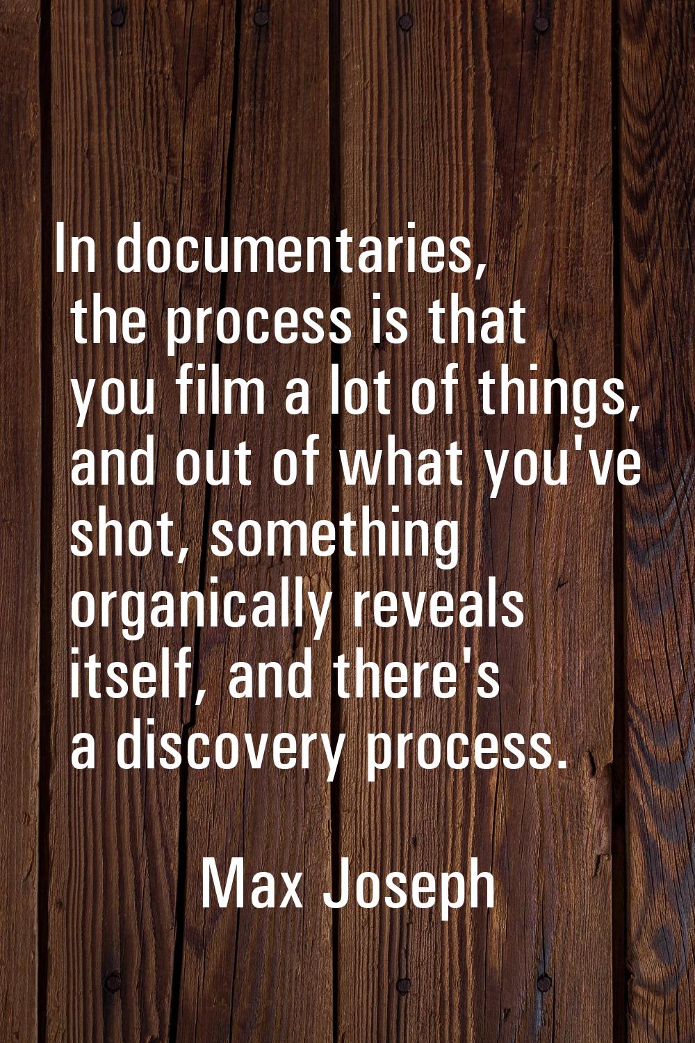 In documentaries, the process is that you film a lot of things, and out of what you've shot, someth