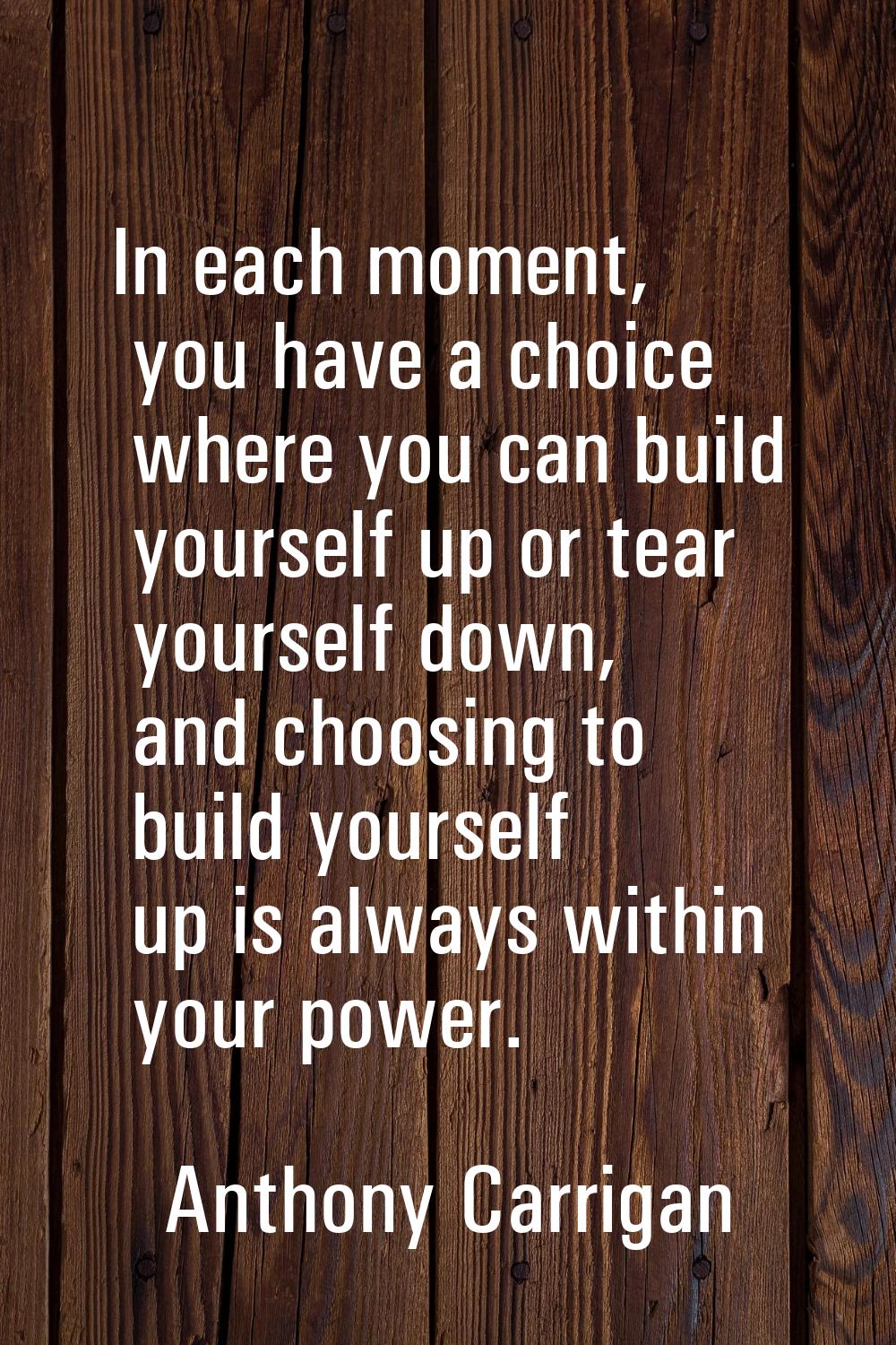 In each moment, you have a choice where you can build yourself up or tear yourself down, and choosi