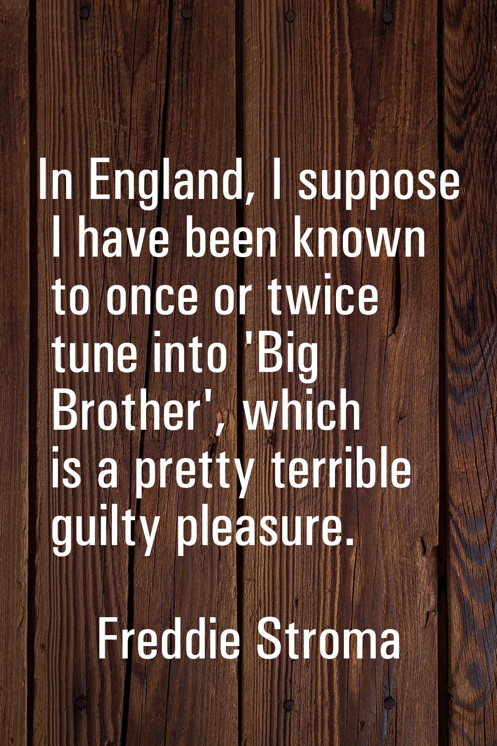 In England, I suppose I have been known to once or twice tune into 'Big Brother', which is a pretty
