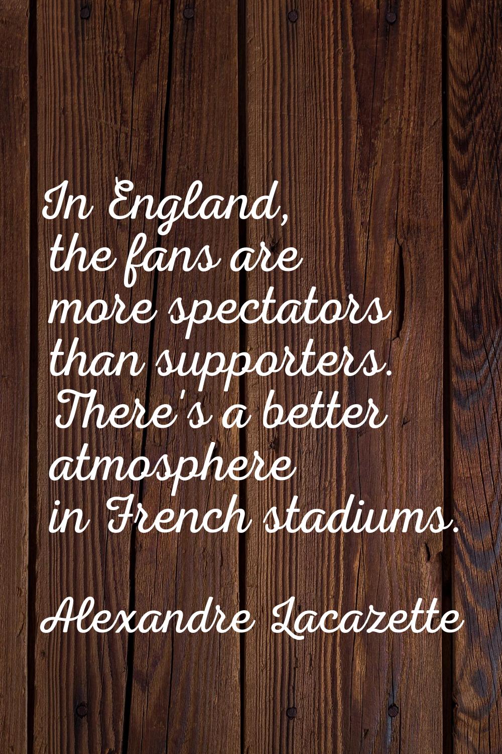 In England, the fans are more spectators than supporters. There's a better atmosphere in French sta