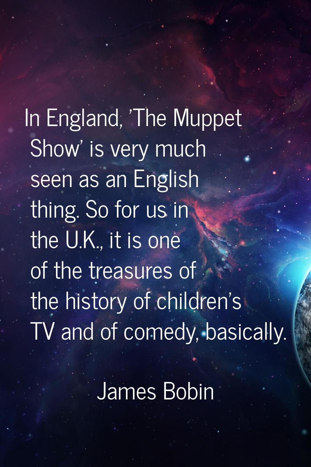 In England, 'The Muppet Show' is very much seen as an English thing. So for us in the U.K., it is o