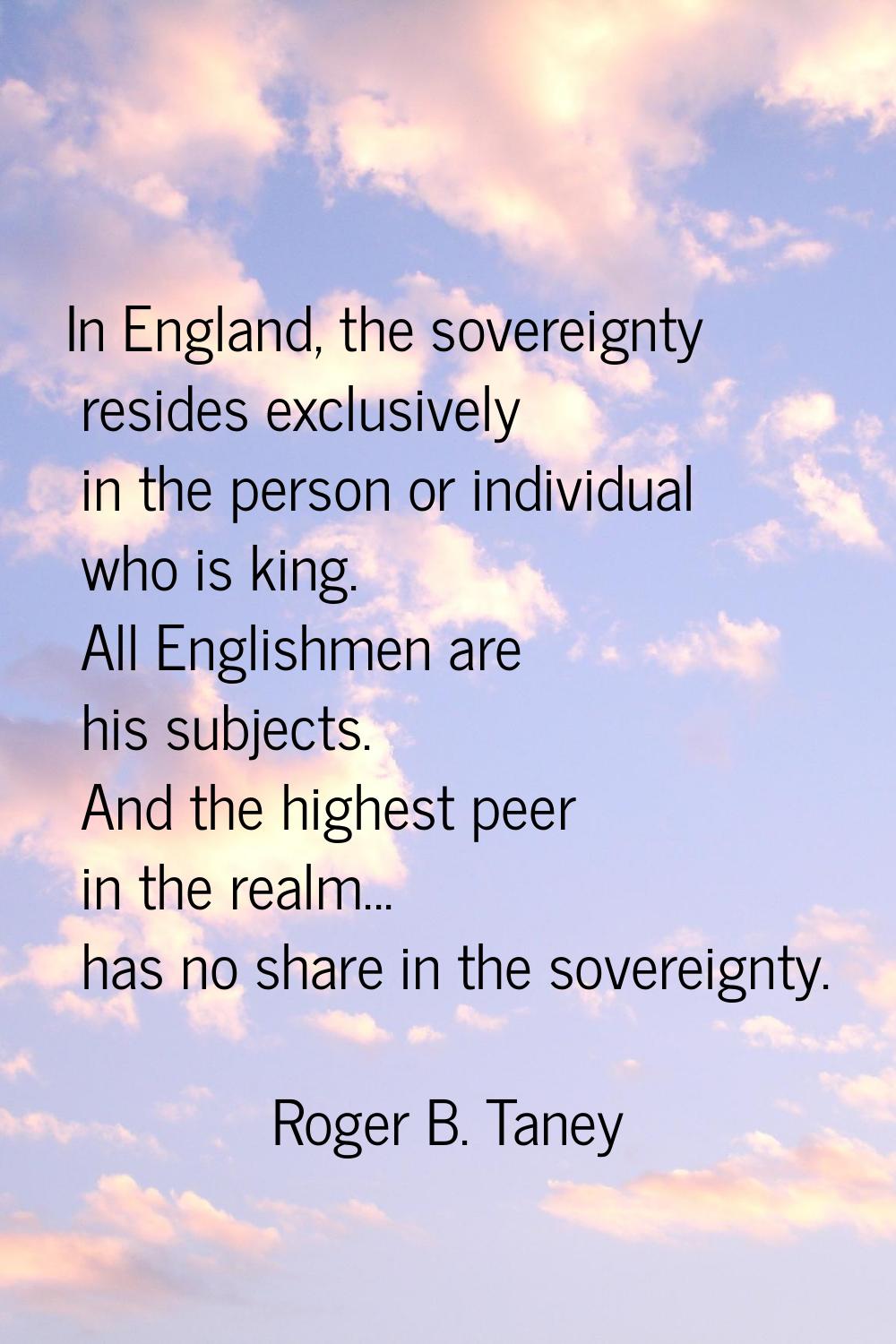 In England, the sovereignty resides exclusively in the person or individual who is king. All Englis