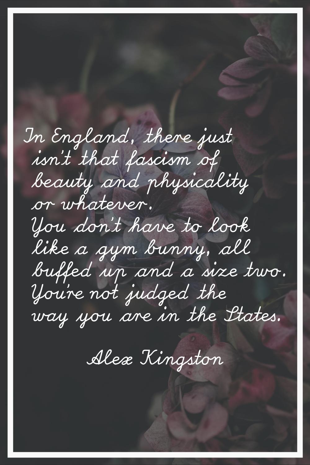 In England, there just isn't that fascism of beauty and physicality or whatever. You don't have to 