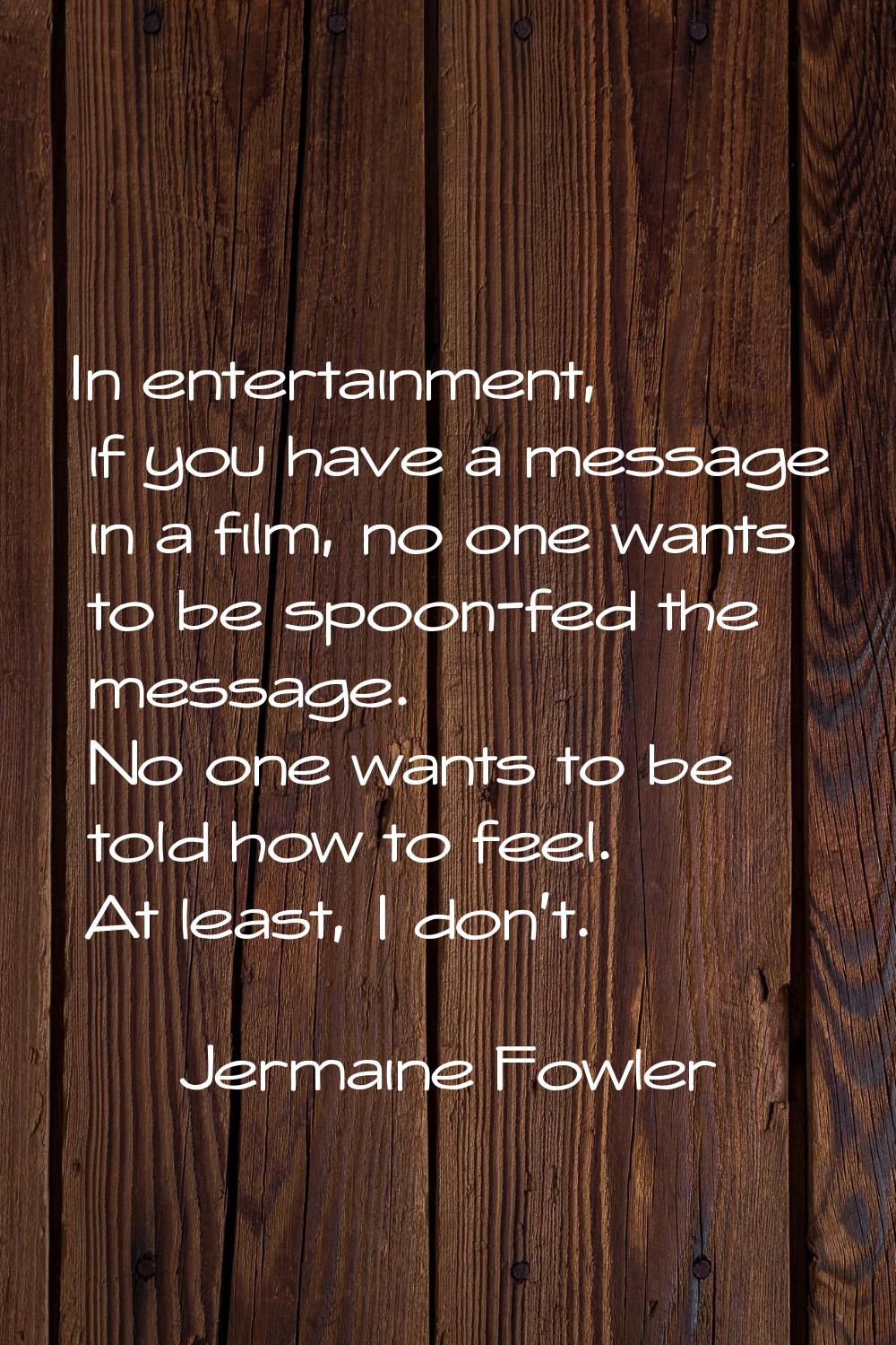 In entertainment, if you have a message in a film, no one wants to be spoon-fed the message. No one
