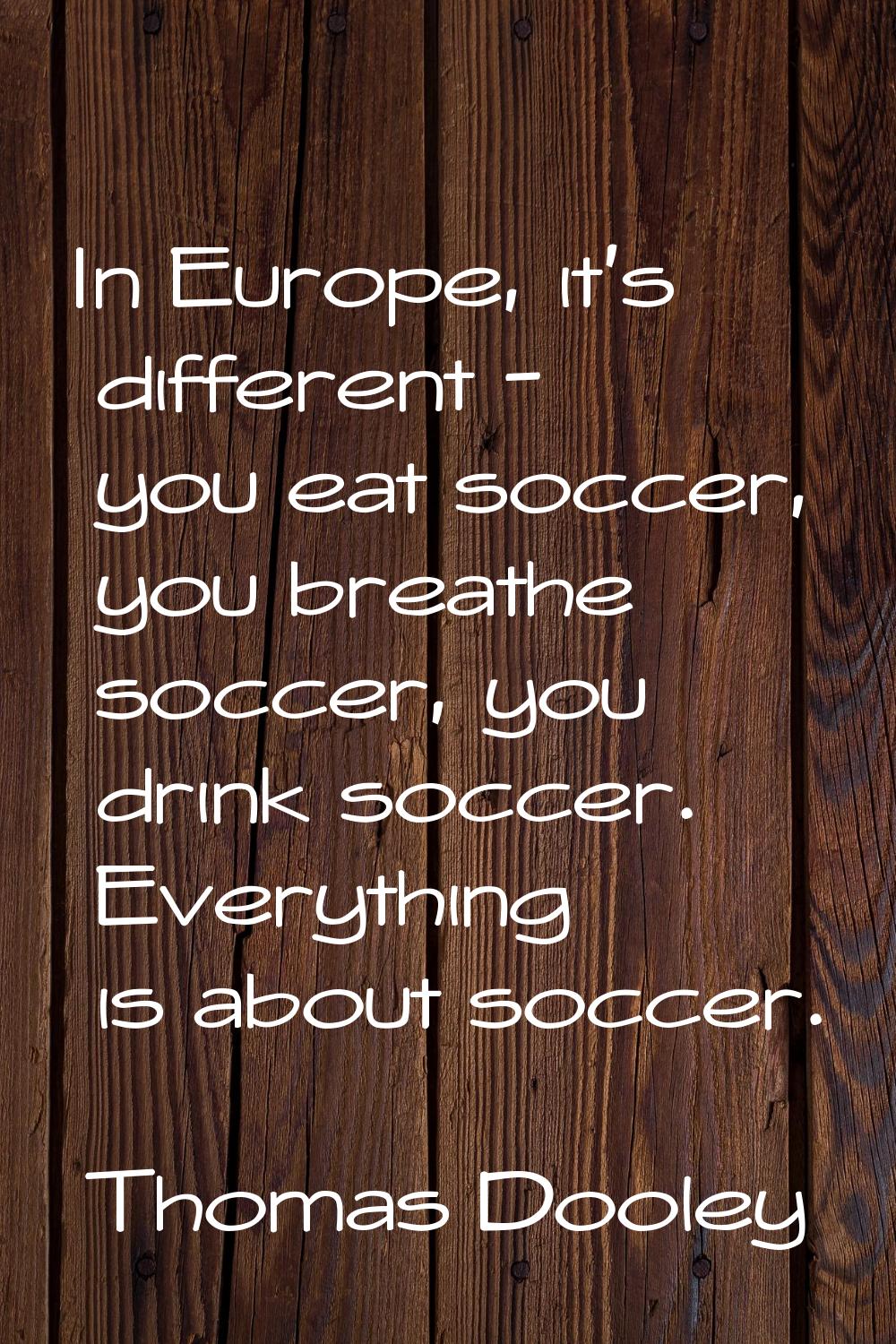 In Europe, it's different - you eat soccer, you breathe soccer, you drink soccer. Everything is abo