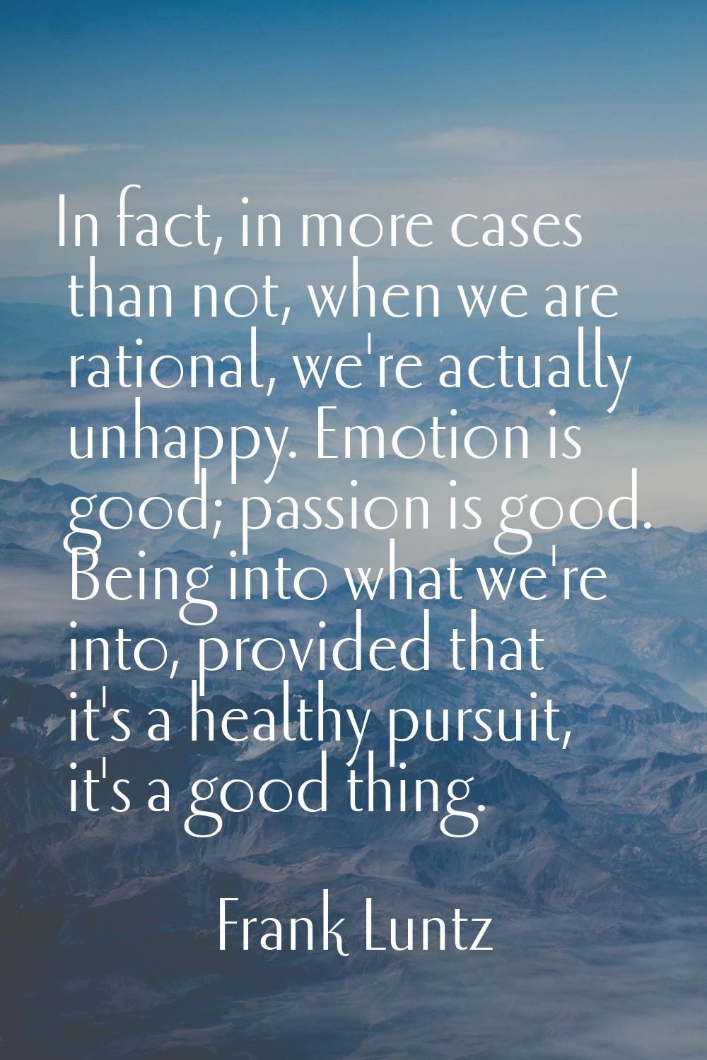 In fact, in more cases than not, when we are rational, we're actually unhappy. Emotion is good; pas