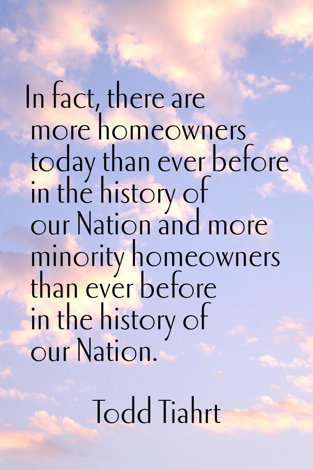In fact, there are more homeowners today than ever before in the history of our Nation and more min