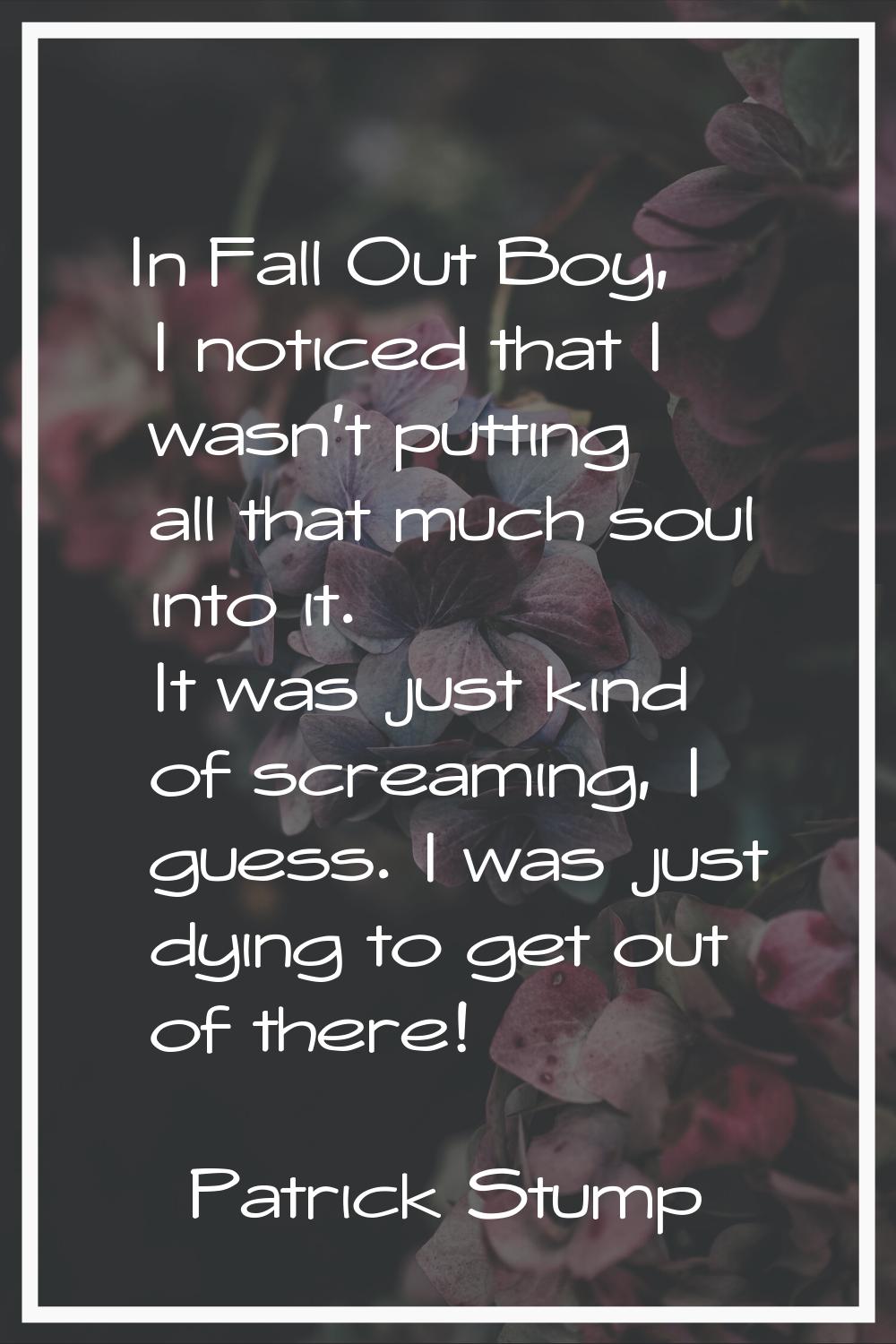 In Fall Out Boy, I noticed that I wasn't putting all that much soul into it. It was just kind of sc