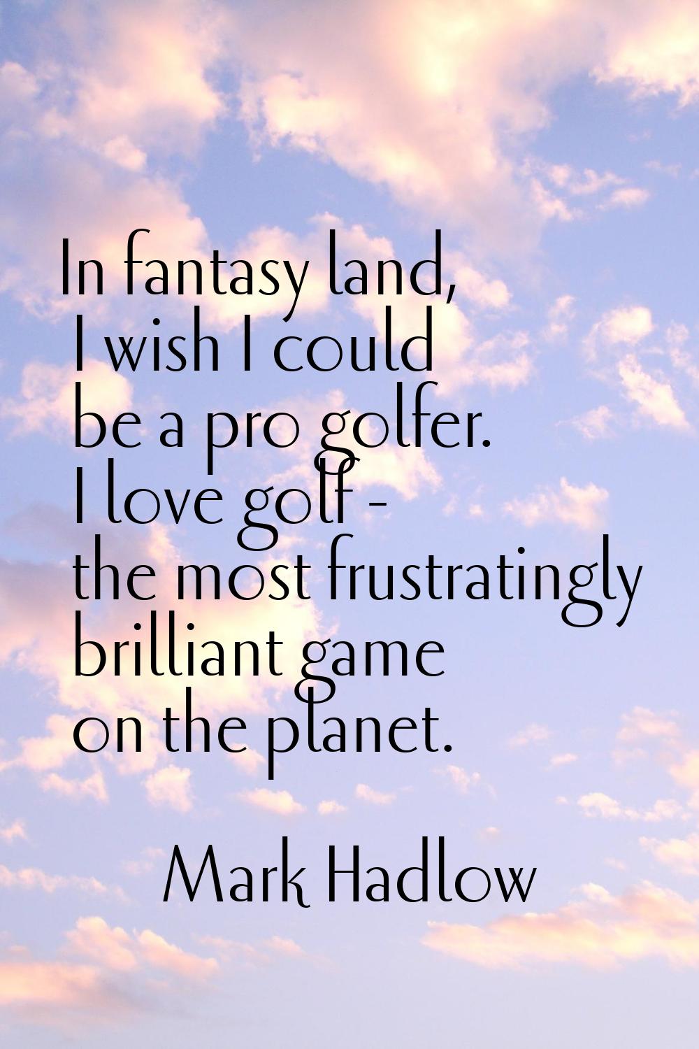 In fantasy land, I wish I could be a pro golfer. I love golf - the most frustratingly brilliant gam