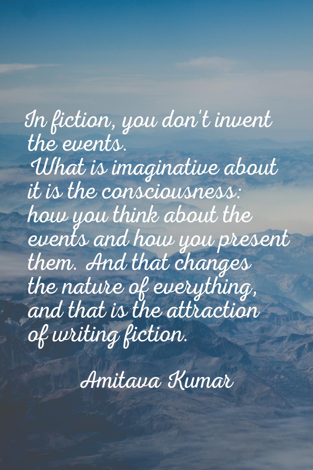 In fiction, you don't invent the events. What is imaginative about it is the consciousness: how you