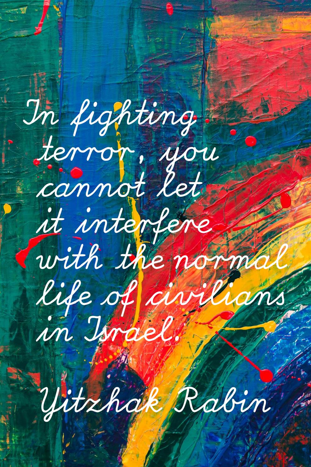 In fighting terror, you cannot let it interfere with the normal life of civilians in Israel.