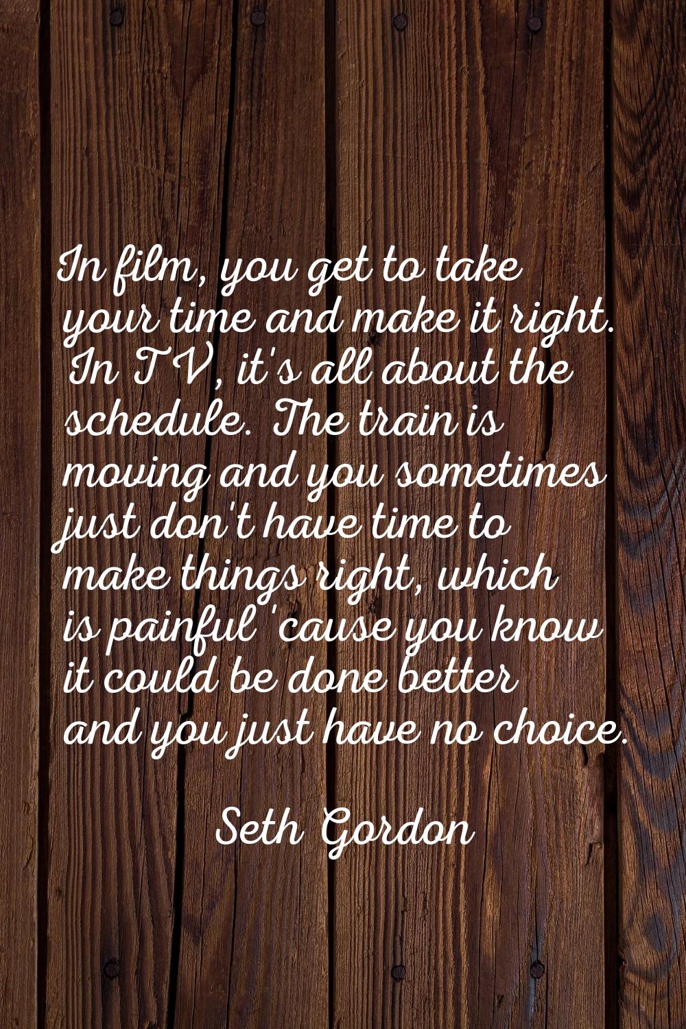 In film, you get to take your time and make it right. In TV, it's all about the schedule. The train