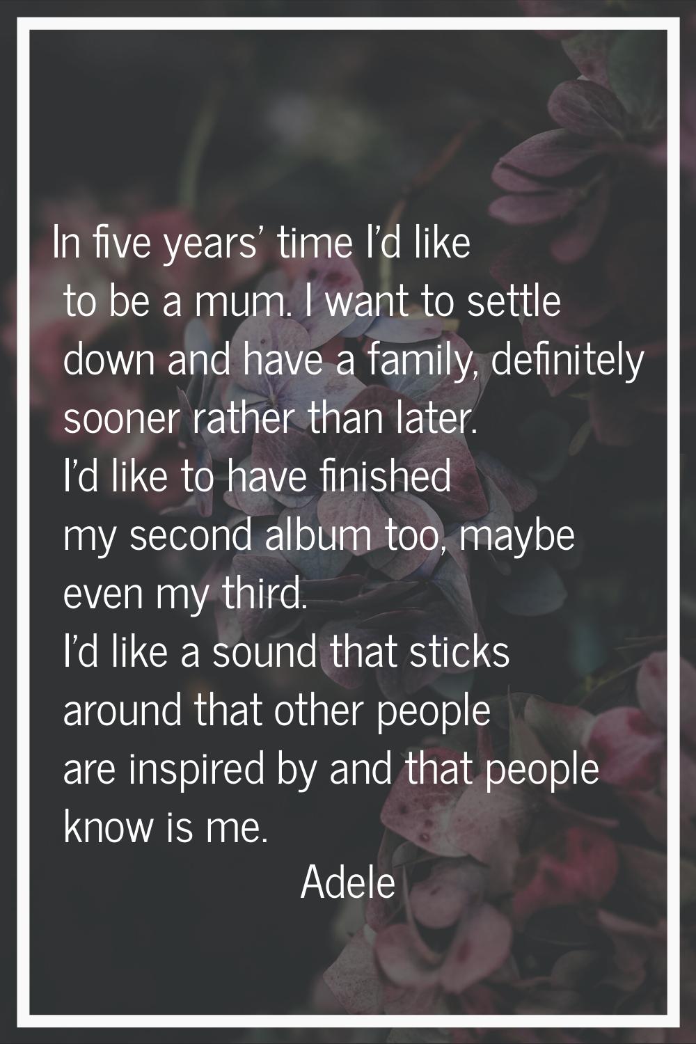 In five years' time I'd like to be a mum. I want to settle down and have a family, definitely soone