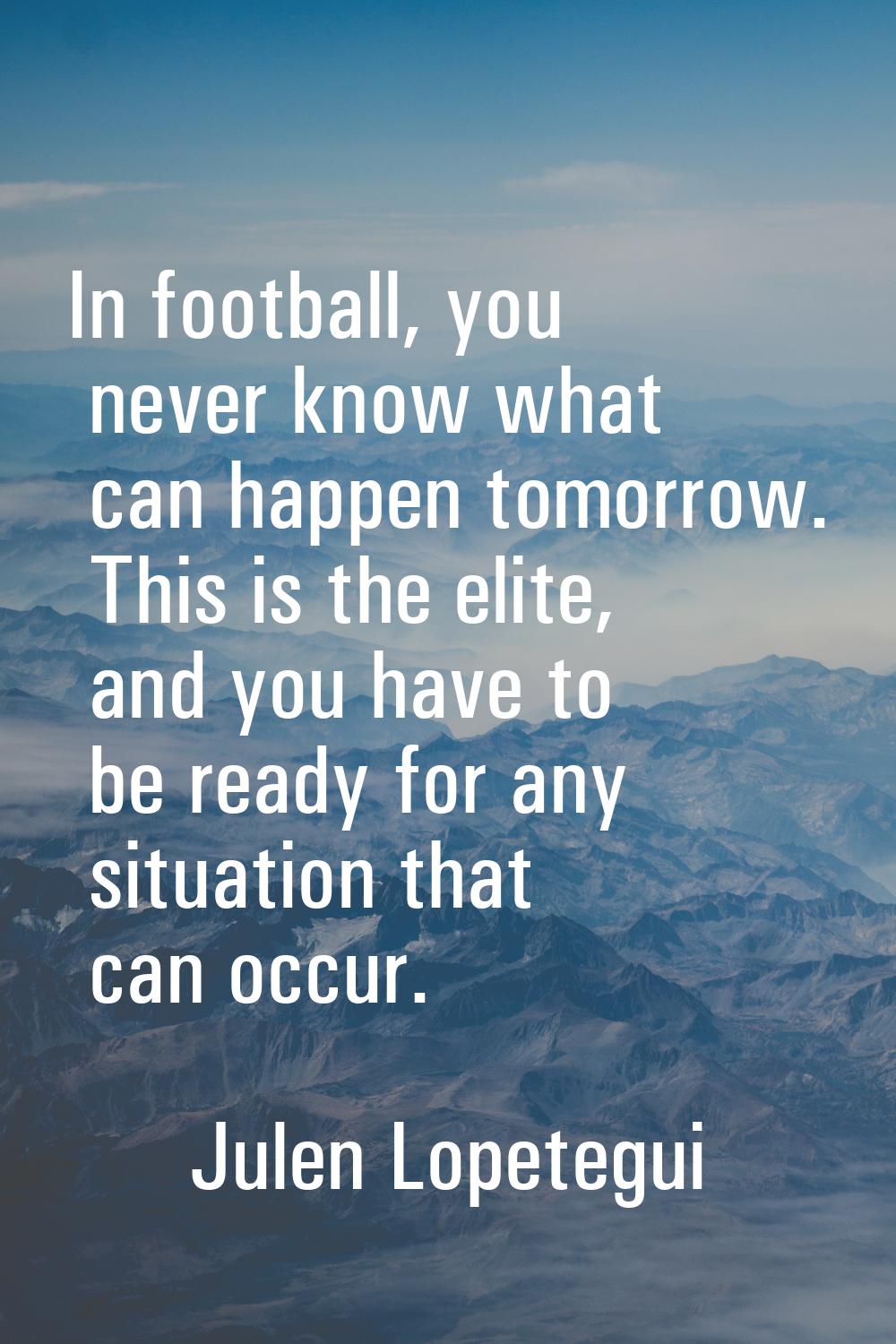 In football, you never know what can happen tomorrow. This is the elite, and you have to be ready f