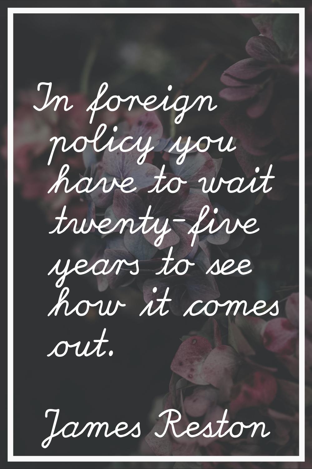 In foreign policy you have to wait twenty-five years to see how it comes out.