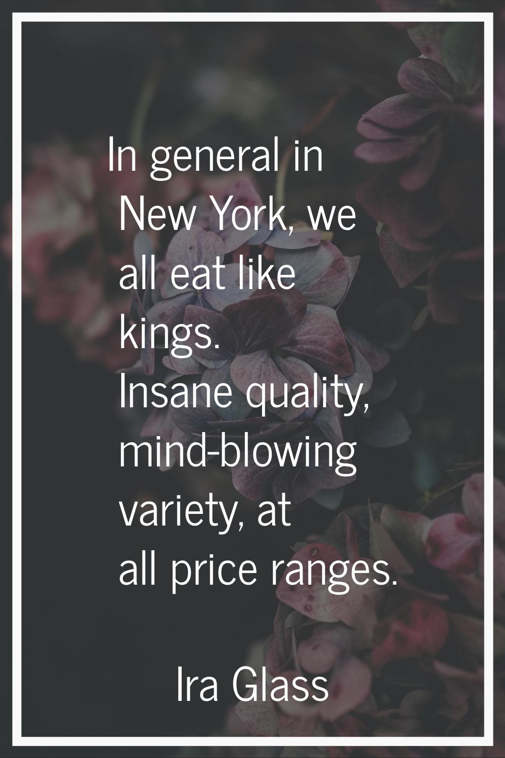 In general in New York, we all eat like kings. Insane quality, mind-blowing variety, at all price r
