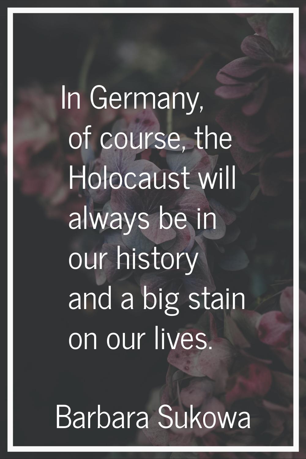 In Germany, of course, the Holocaust will always be in our history and a big stain on our lives.