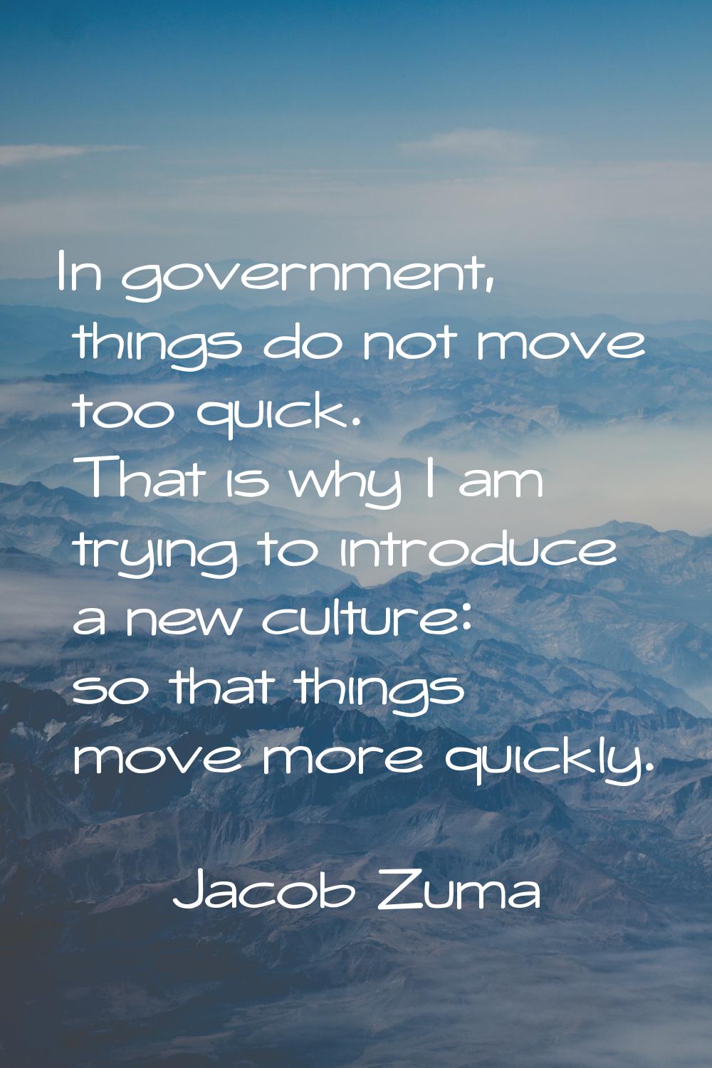 In government, things do not move too quick. That is why I am trying to introduce a new culture: so