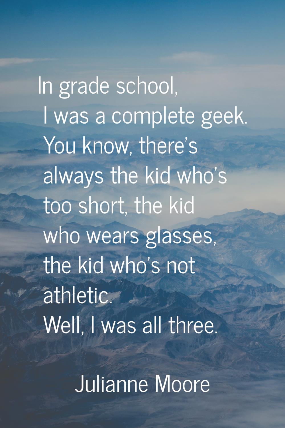 In grade school, I was a complete geek. You know, there's always the kid who's too short, the kid w