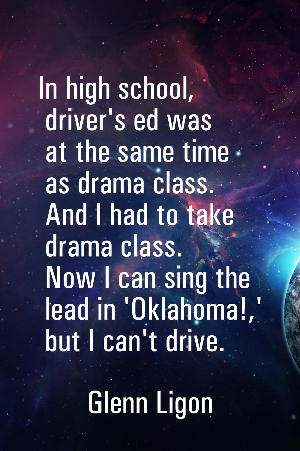 In high school, driver's ed was at the same time as drama class. And I had to take drama class. Now