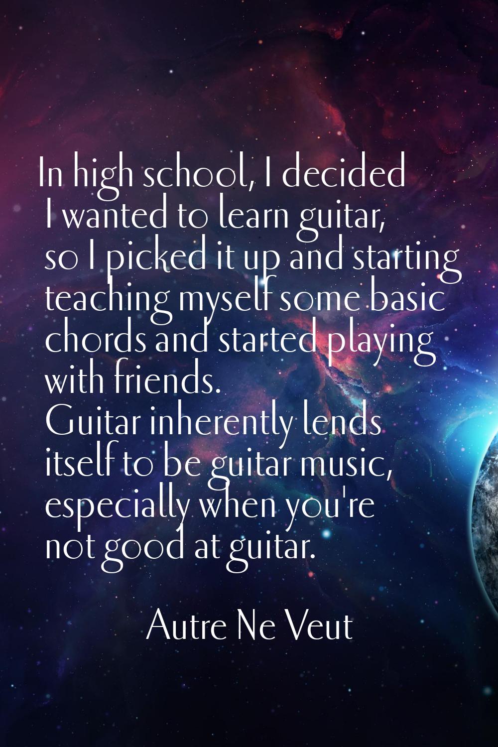 In high school, I decided I wanted to learn guitar, so I picked it up and starting teaching myself 