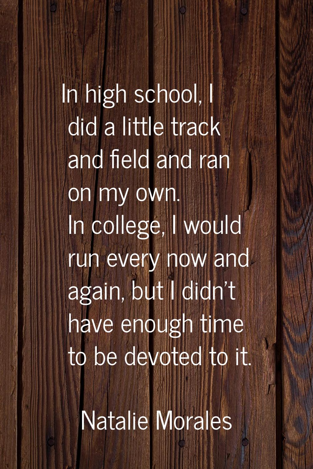 In high school, I did a little track and field and ran on my own. In college, I would run every now