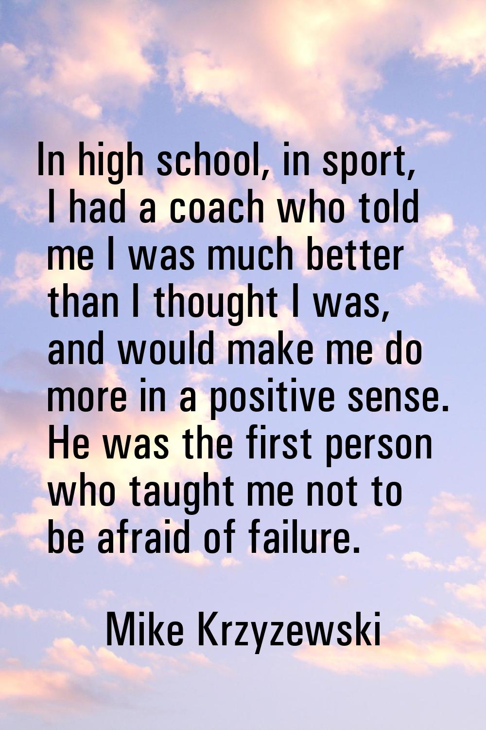 In high school, in sport, I had a coach who told me I was much better than I thought I was, and wou