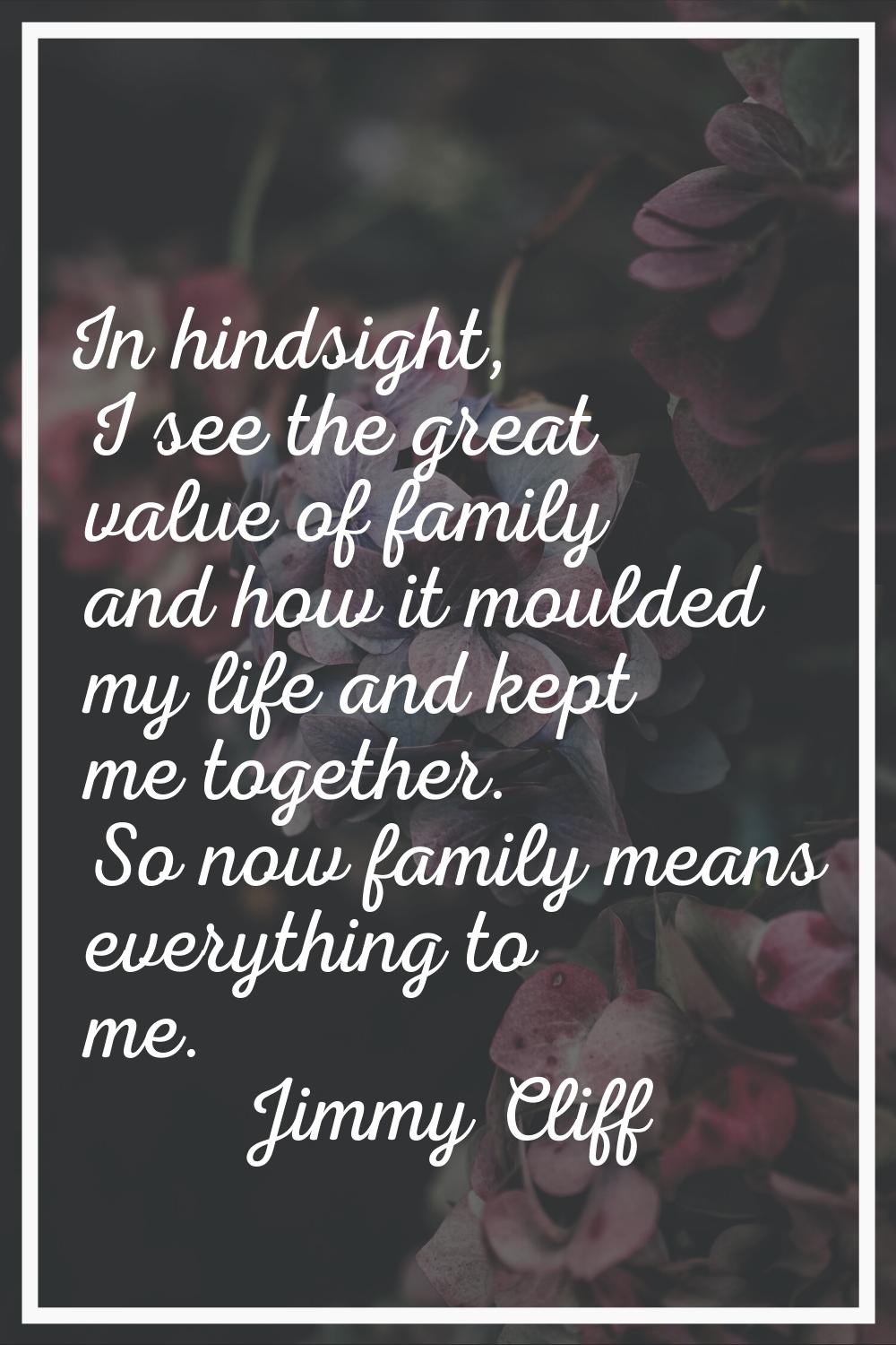 In hindsight, I see the great value of family and how it moulded my life and kept me together. So n