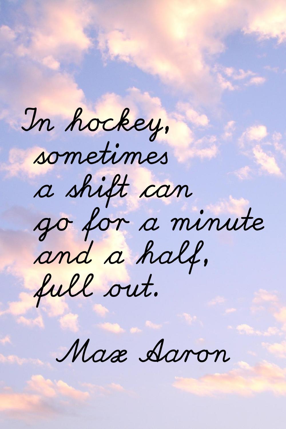 In hockey, sometimes a shift can go for a minute and a half, full out.