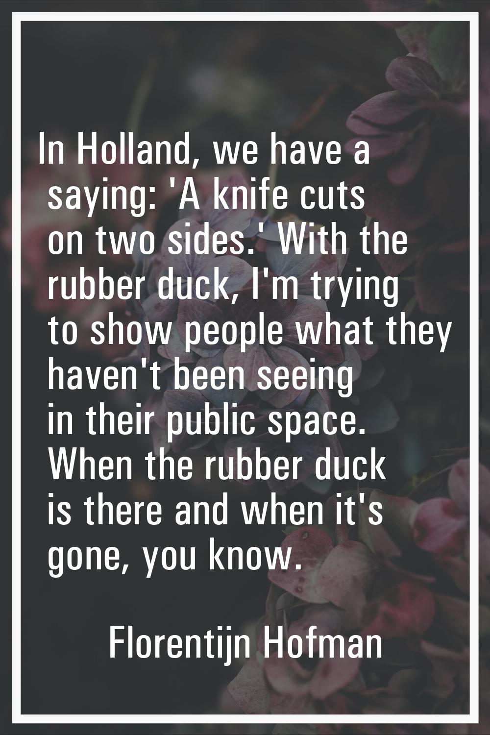In Holland, we have a saying: 'A knife cuts on two sides.' With the rubber duck, I'm trying to show