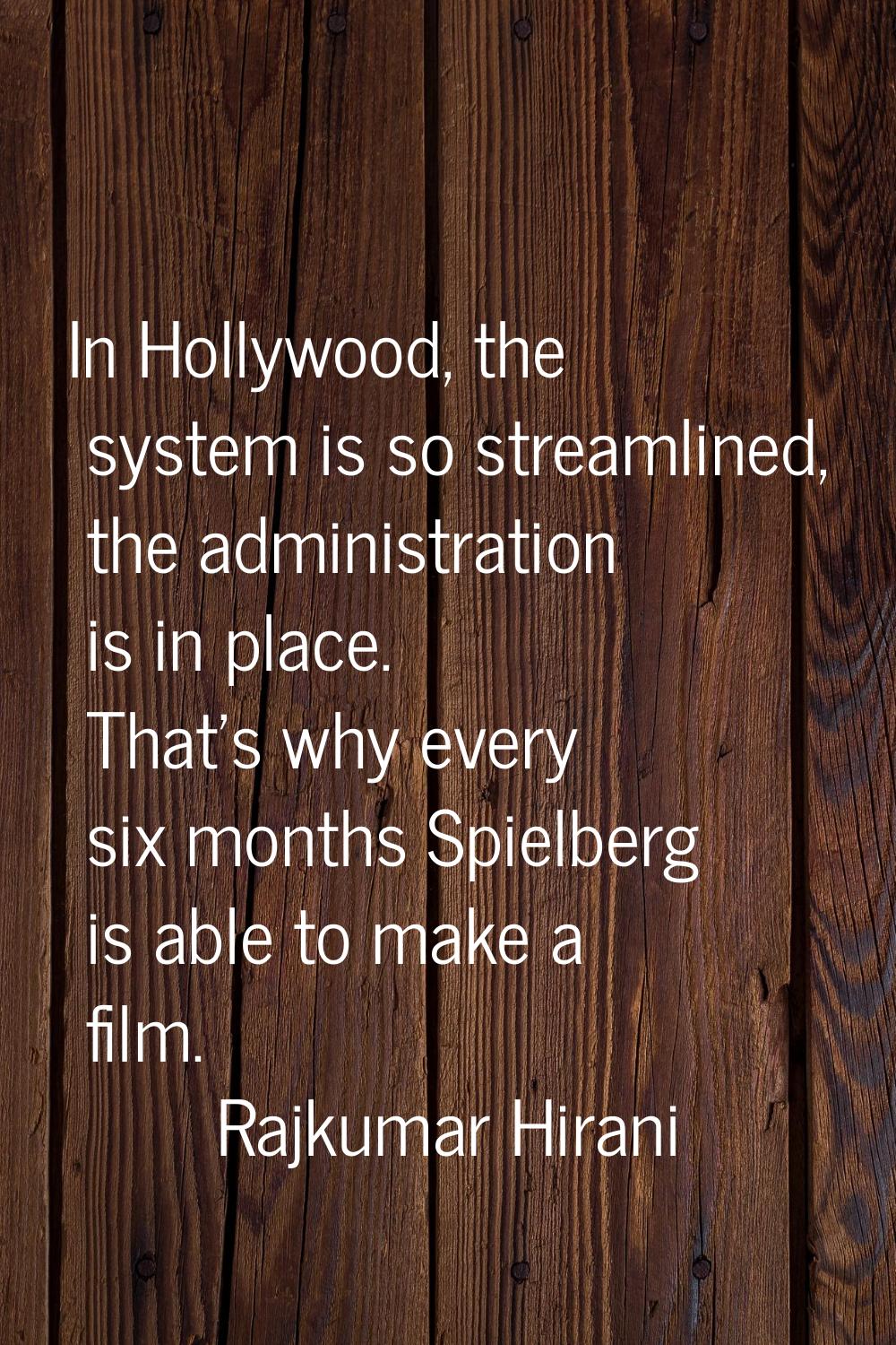 In Hollywood, the system is so streamlined, the administration is in place. That's why every six mo