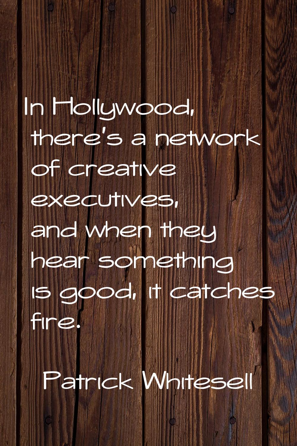 In Hollywood, there's a network of creative executives, and when they hear something is good, it ca