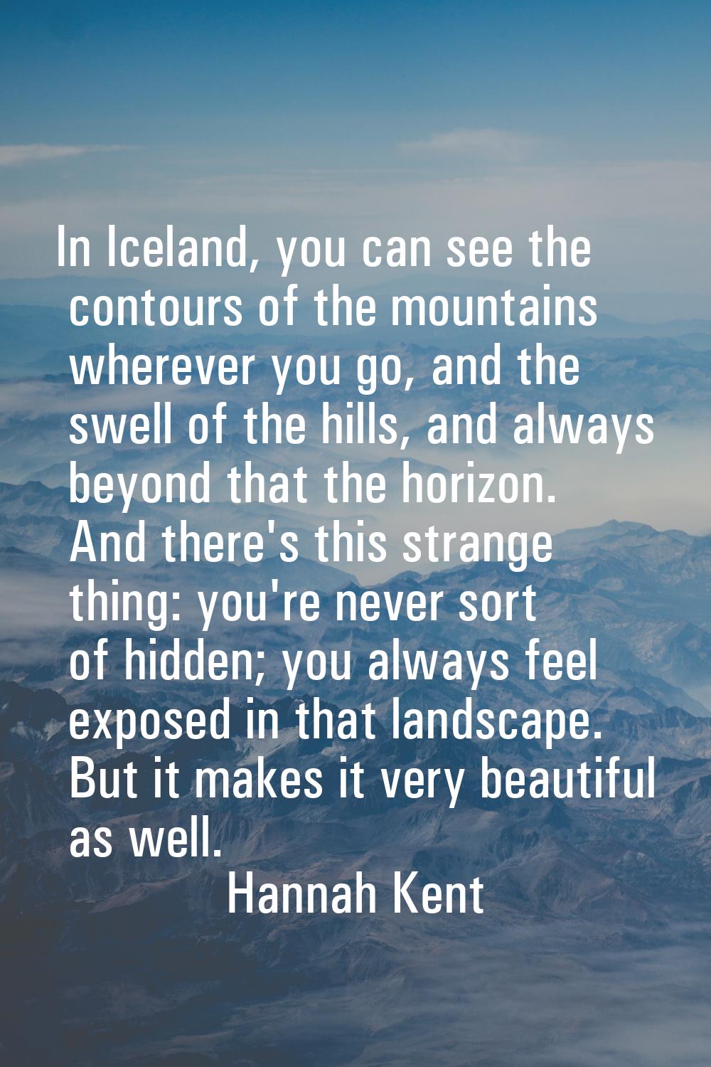 In Iceland, you can see the contours of the mountains wherever you go, and the swell of the hills, 