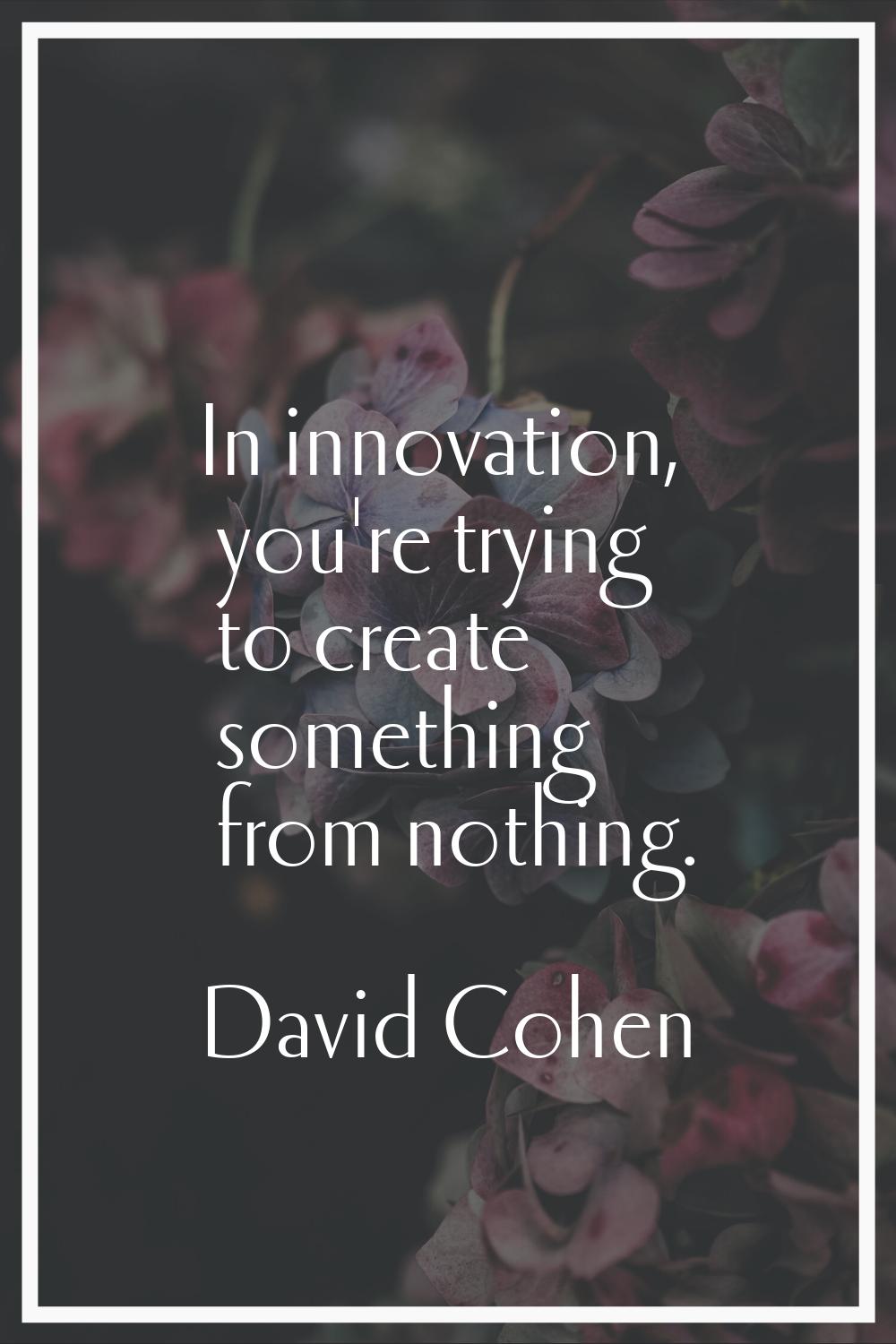 In innovation, you're trying to create something from nothing.
