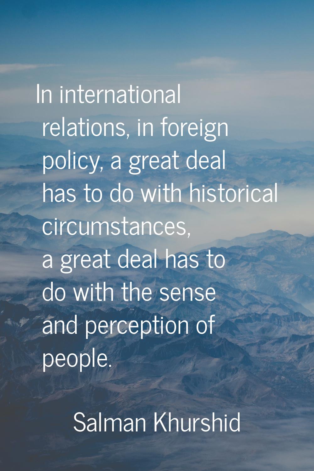 In international relations, in foreign policy, a great deal has to do with historical circumstances
