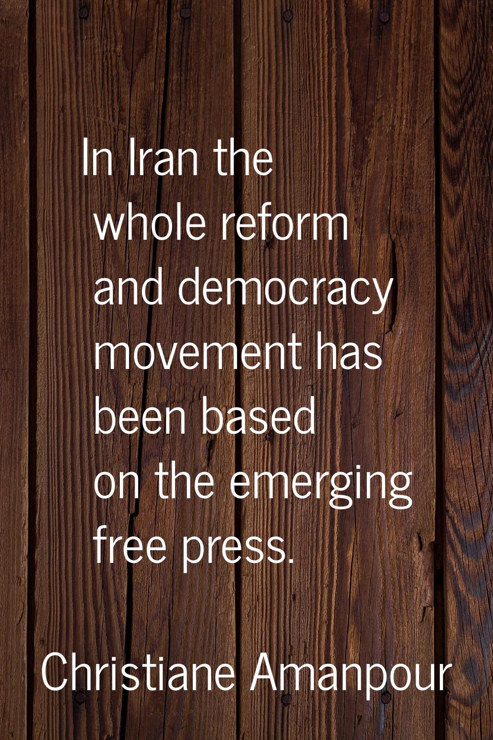 In Iran the whole reform and democracy movement has been based on the emerging free press.