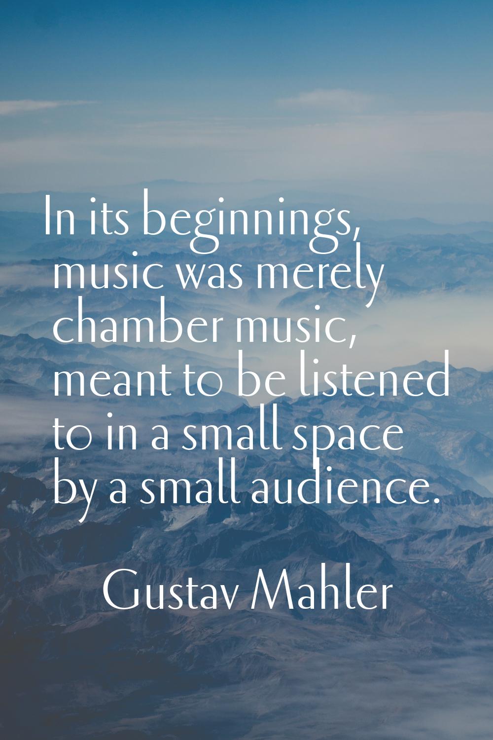 In its beginnings, music was merely chamber music, meant to be listened to in a small space by a sm