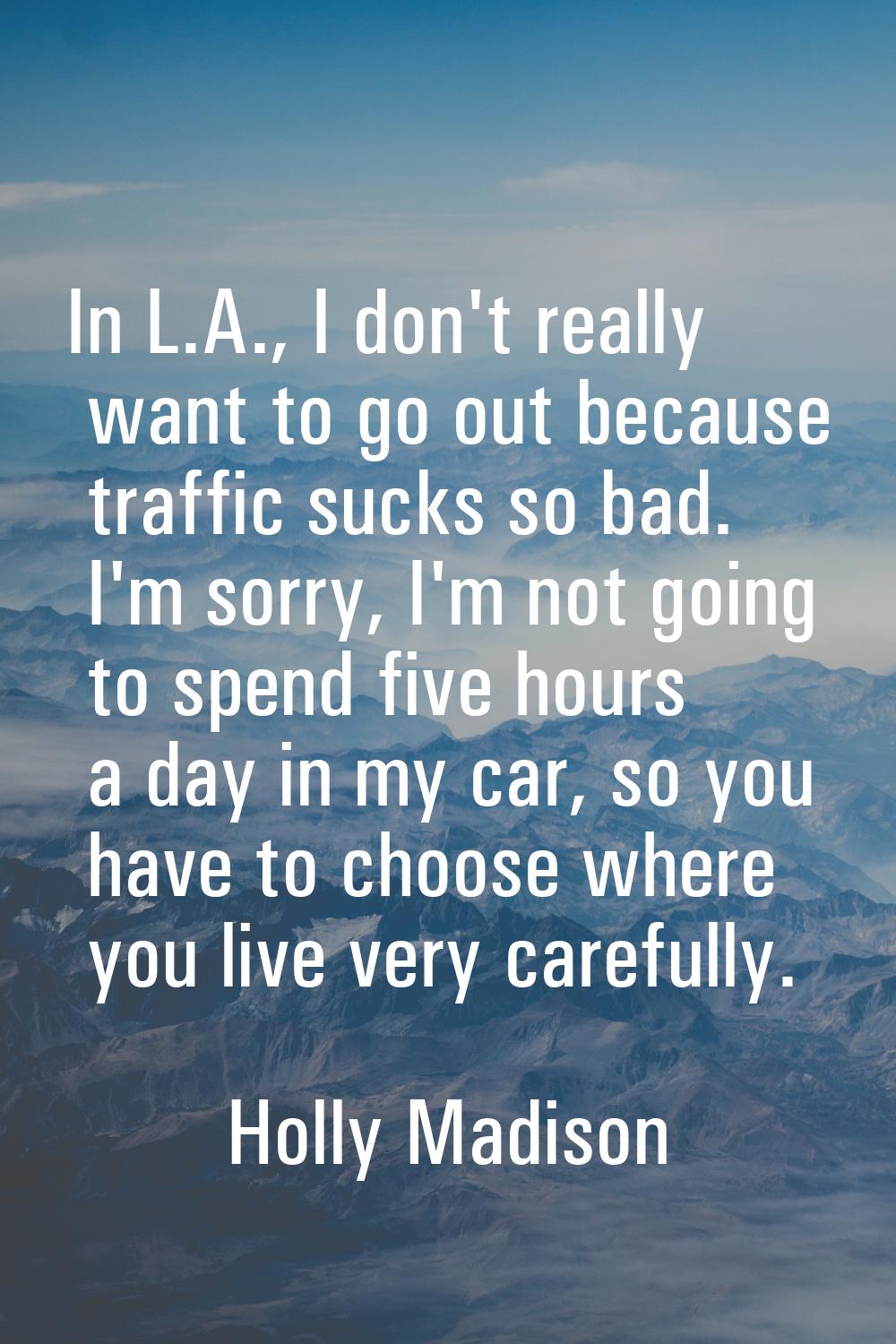 In L.A., I don't really want to go out because traffic sucks so bad. I'm sorry, I'm not going to sp