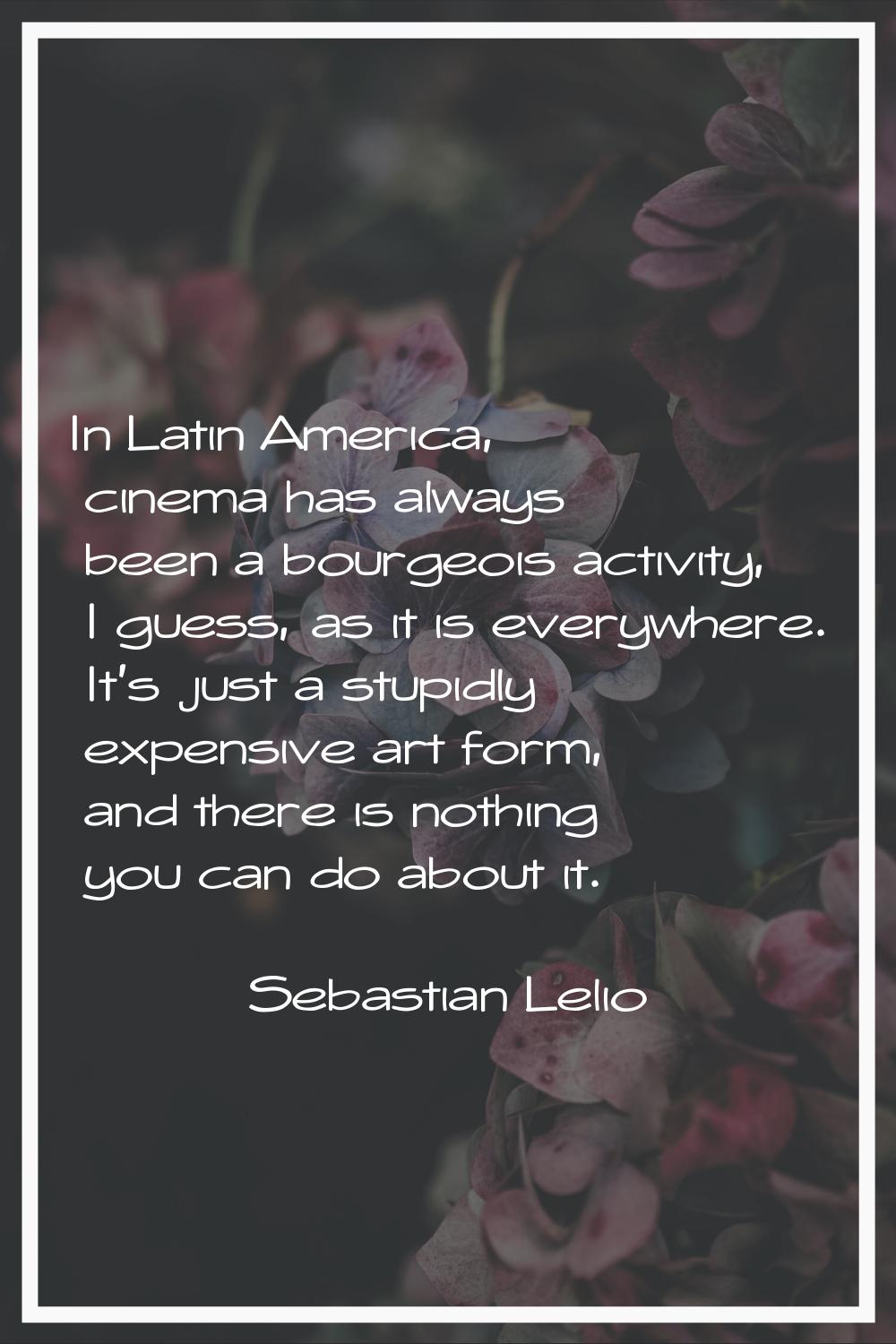 In Latin America, cinema has always been a bourgeois activity, I guess, as it is everywhere. It's j
