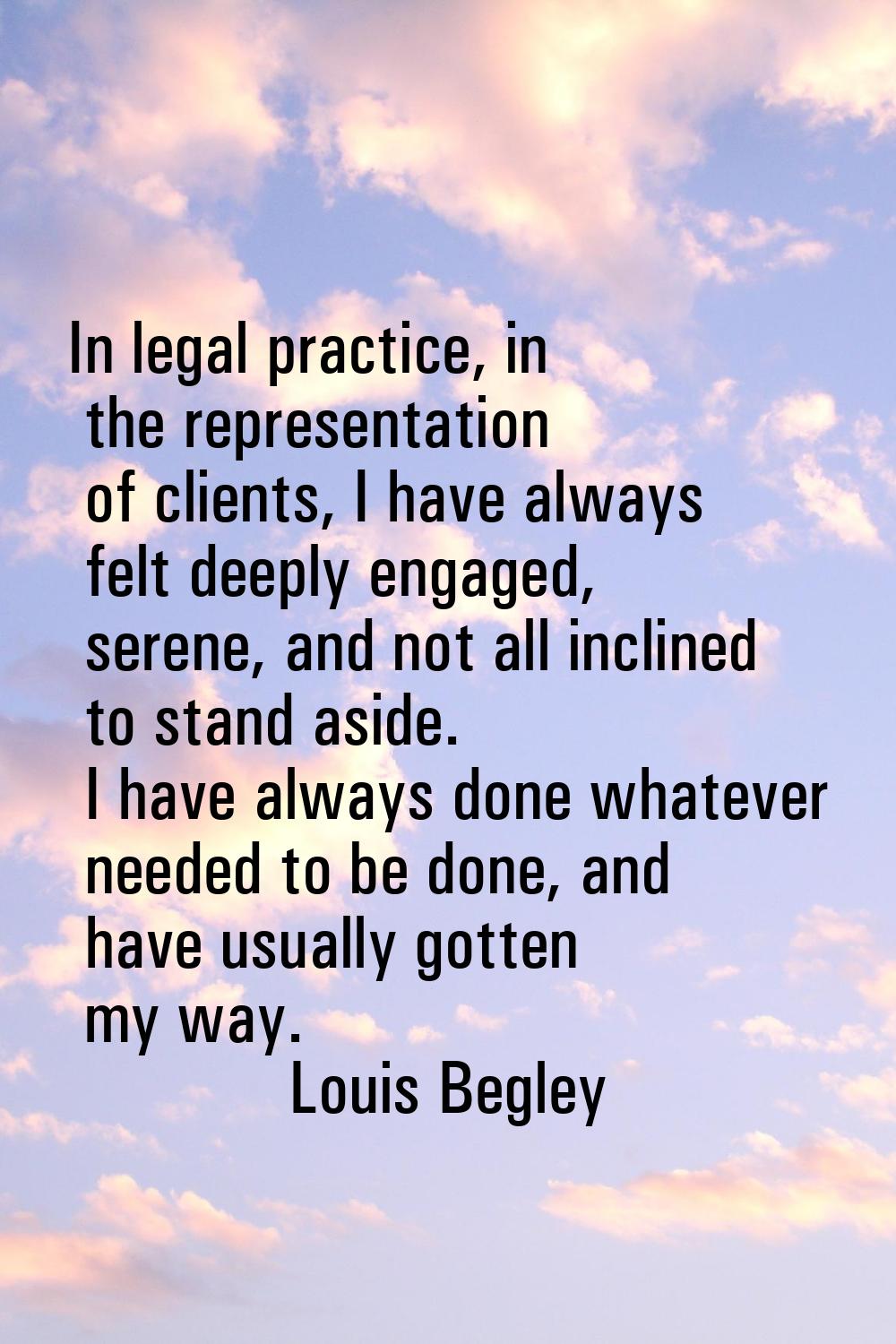 In legal practice, in the representation of clients, I have always felt deeply engaged, serene, and