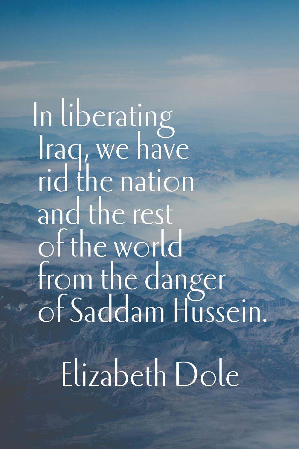 In liberating Iraq, we have rid the nation and the rest of the world from the danger of Saddam Huss