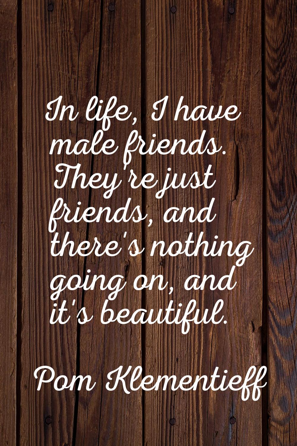 In life, I have male friends. They're just friends, and there's nothing going on, and it's beautifu