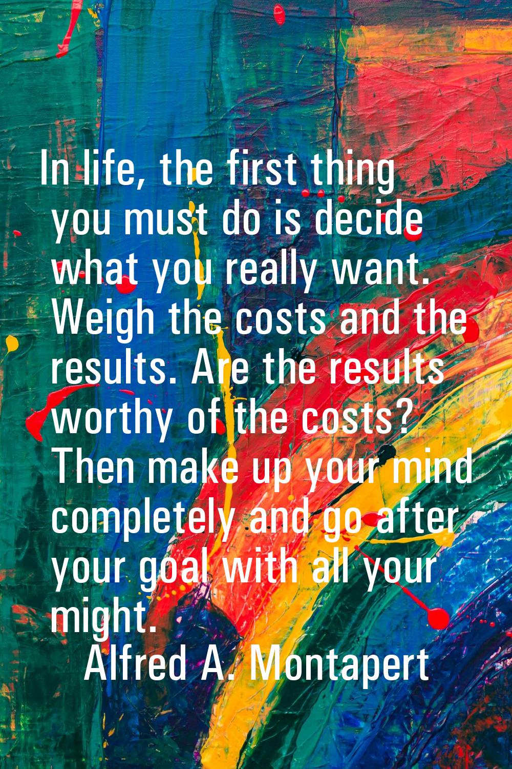 In life, the first thing you must do is decide what you really want. Weigh the costs and the result