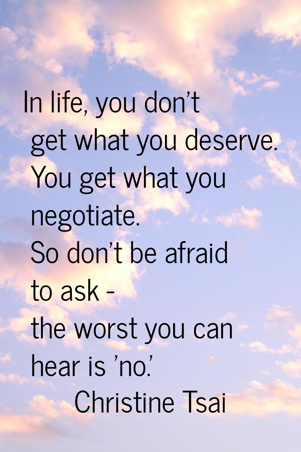 In life, you don't get what you deserve. You get what you negotiate. So don't be afraid to ask - th