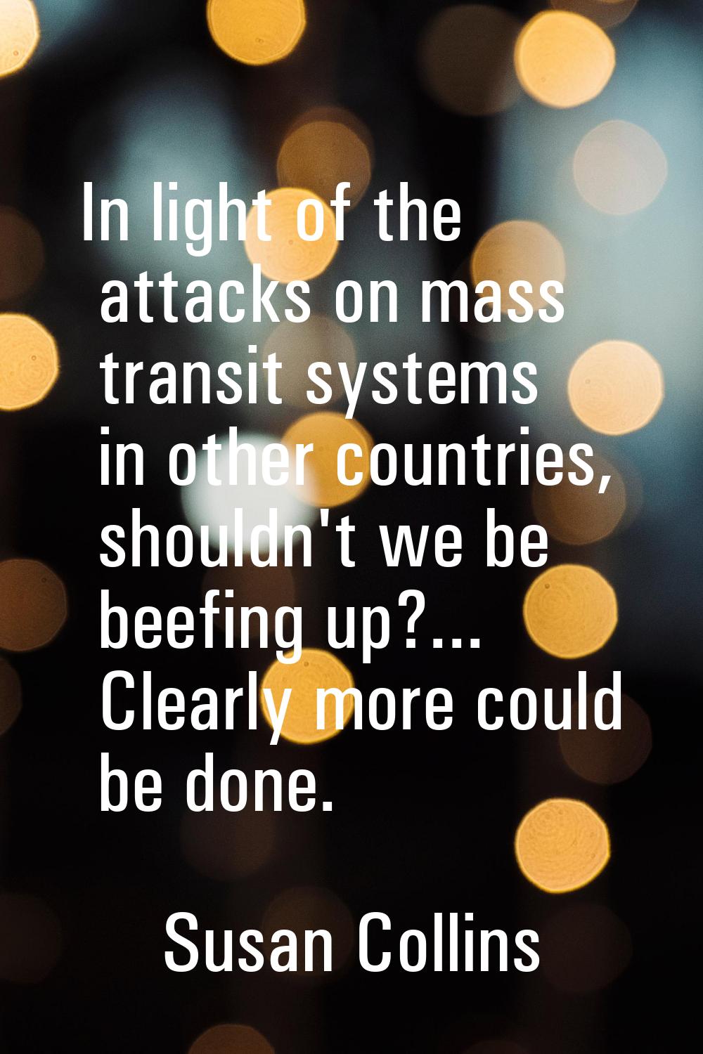 In light of the attacks on mass transit systems in other countries, shouldn't we be beefing up?... 