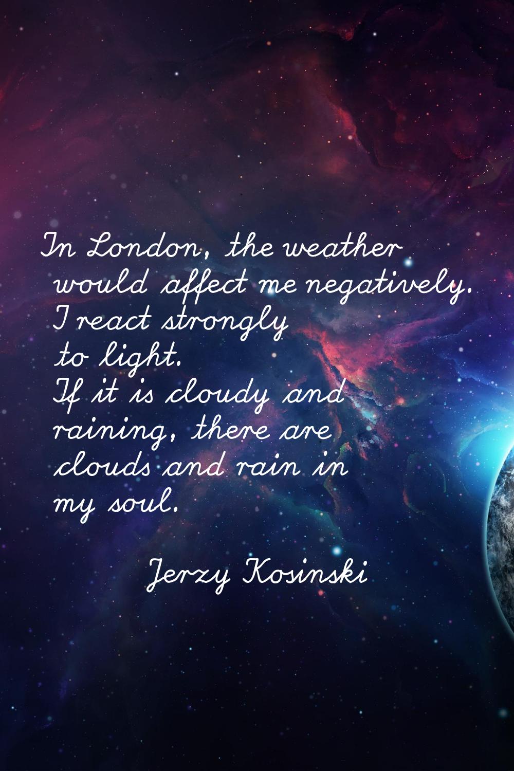 In London, the weather would affect me negatively. I react strongly to light. If it is cloudy and r