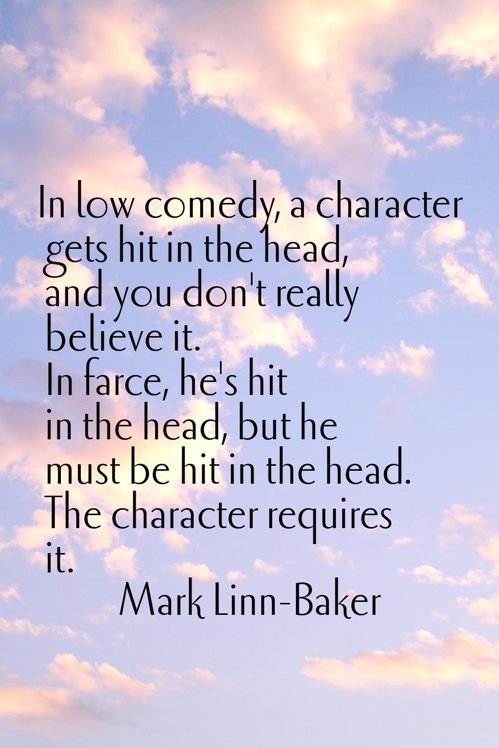 In low comedy, a character gets hit in the head, and you don't really believe it. In farce, he's hi